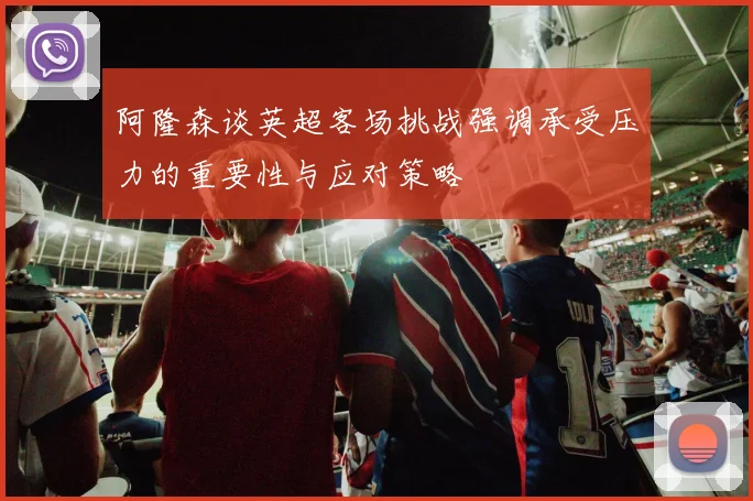 阿隆森谈英超客场挑战强调承受压力的重要性与应对策略