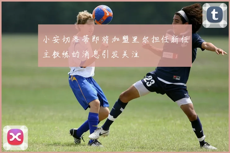 小安切洛蒂即将加盟里尔担任新任主教练的消息引发关注