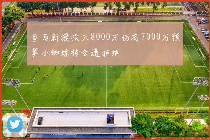 皇马新援投入8000万仍有7000万预算小蜘蛛转会遭拒绝