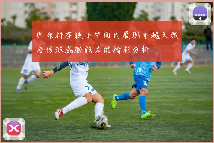 巴尔科在狭小空间内展现卓越天赋与传球威胁能力的精彩分析