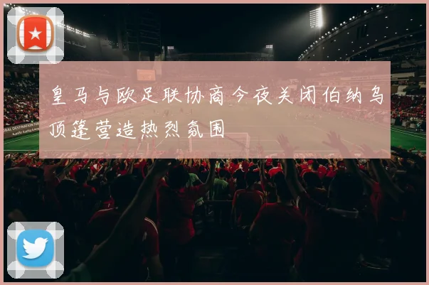 皇马与欧足联协商今夜关闭伯纳乌顶篷营造热烈氛围