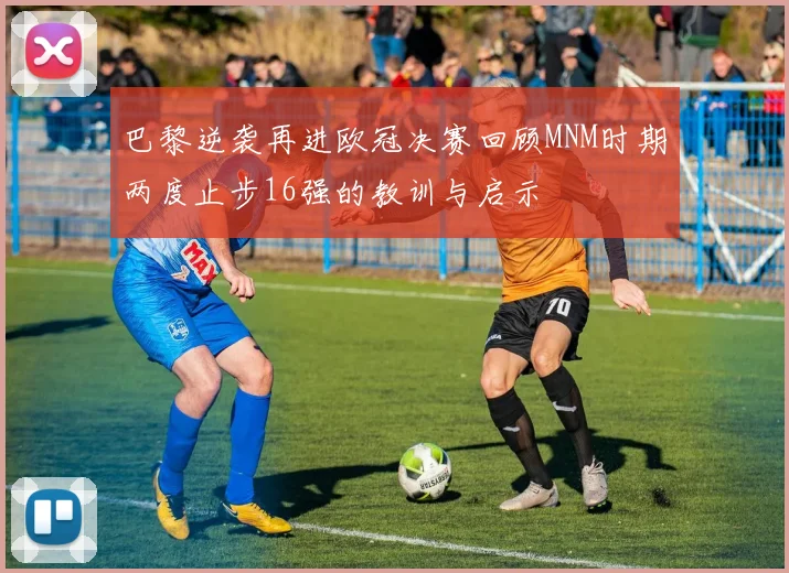 巴黎逆袭再进欧冠决赛回顾MNM时期两度止步16强的教训与启示