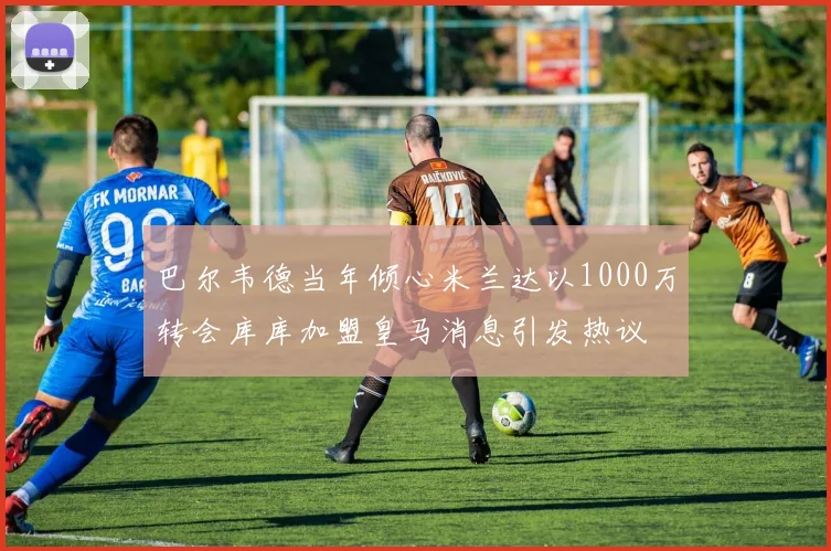 巴尔韦德当年倾心米兰达以1000万转会库库加盟皇马消息引发热议