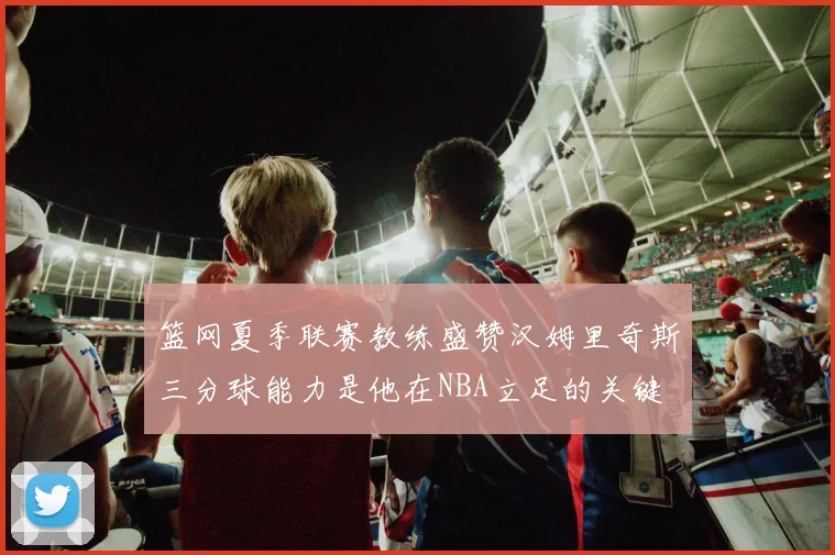 篮网夏季联赛教练盛赞汉姆里奇斯三分球能力是他在NBA立足的关键