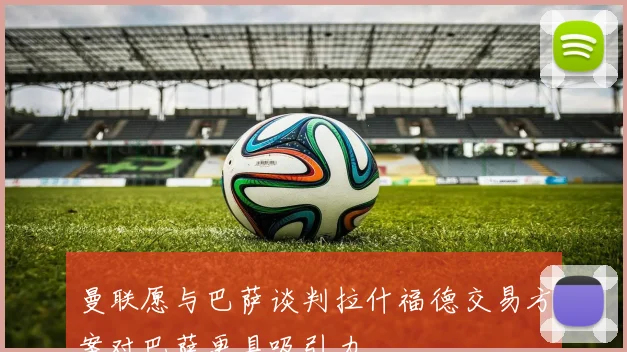 曼联愿与巴萨谈判拉什福德交易方案对巴萨更具吸引力