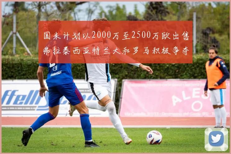 国米计划以2000万至2500万欧出售弗拉泰西亚特兰大和罗马积极争夺