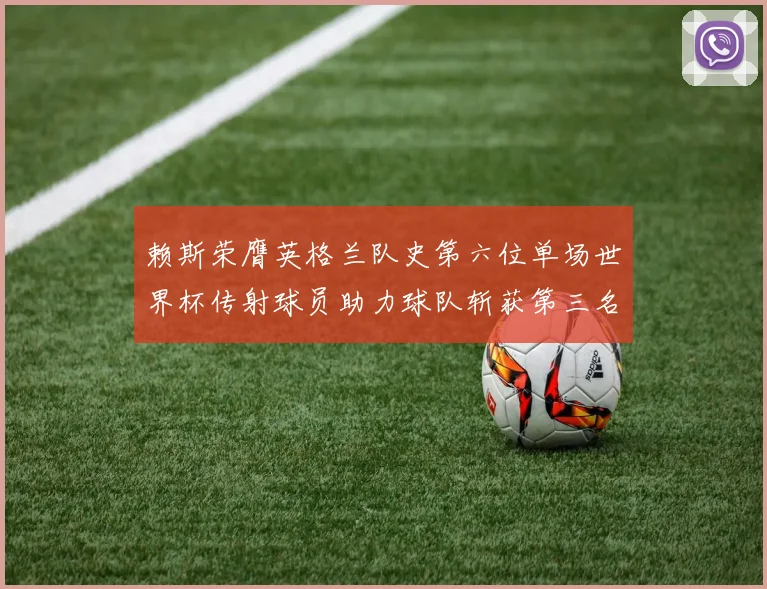 赖斯荣膺英格兰队史第六位单场世界杯传射球员助力球队斩获第三名
