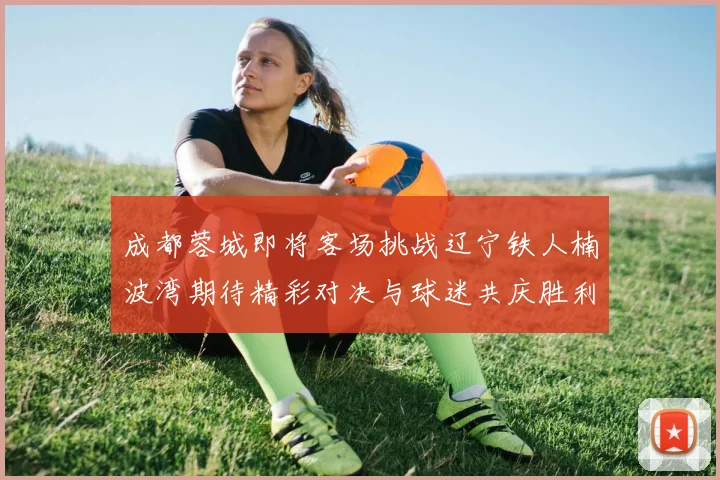 成都蓉城即将客场挑战辽宁铁人楠波湾期待精彩对决与球迷共庆胜利