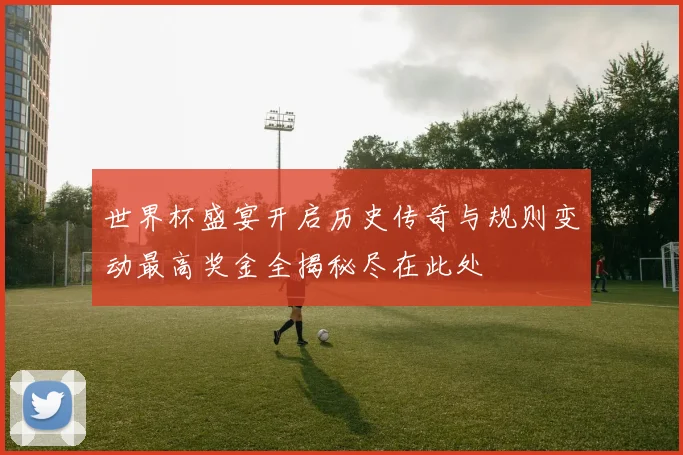世界杯盛宴开启历史传奇与规则变动最高奖金全揭秘尽在此处