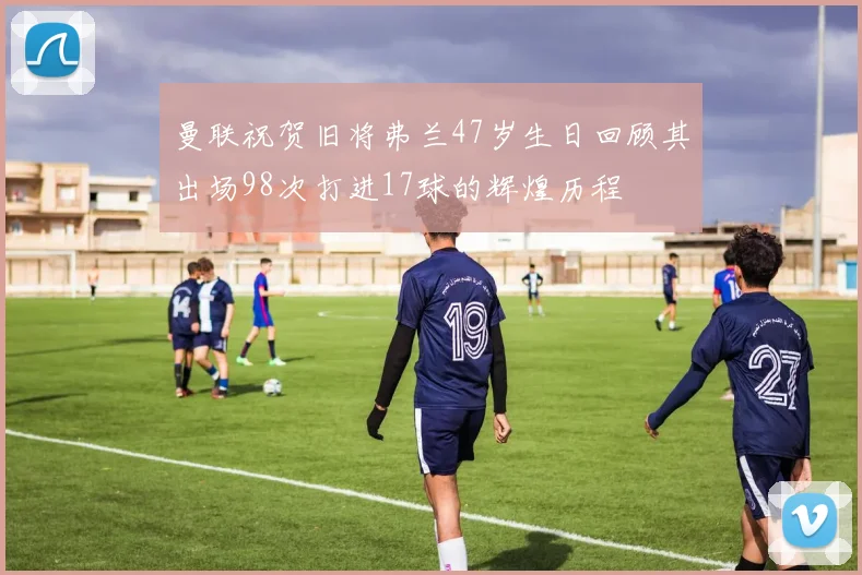 曼联祝贺旧将弗兰47岁生日回顾其出场98次打进17球的辉煌历程