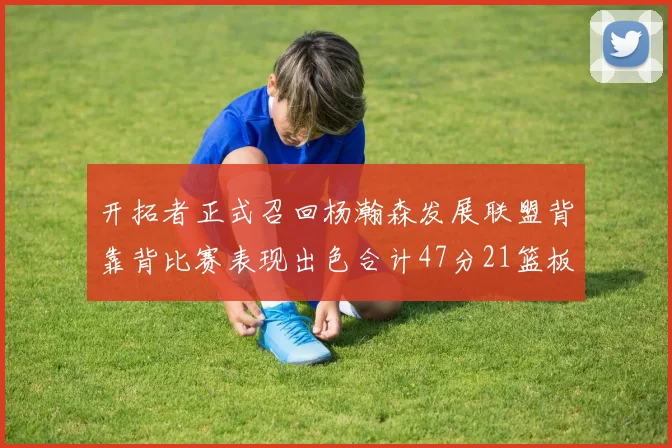 开拓者正式召回杨瀚森发展联盟背靠背比赛表现出色合计47分21篮板