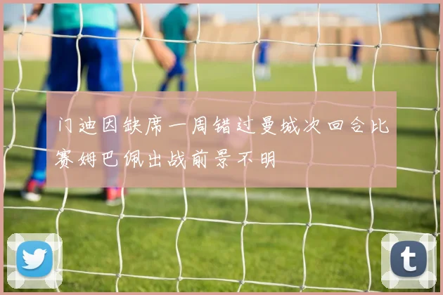 门迪因缺席一周错过曼城次回合比赛姆巴佩出战前景不明